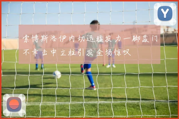索博斯洛伊内切迅猛发力一脚轰门不幸击中立柱引发全场惊叹