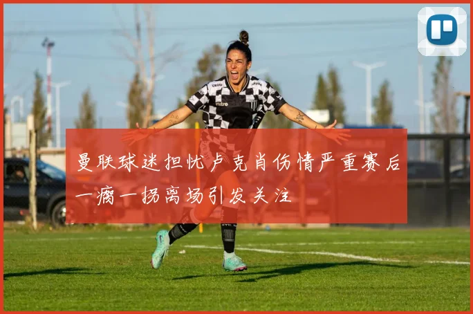 曼联球迷担忧卢克肖伤情严重赛后一瘸一拐离场引发关注