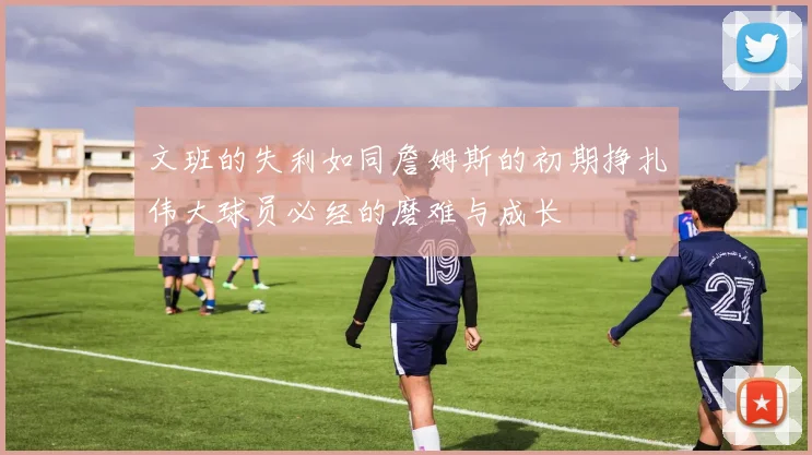 文班的失利如同詹姆斯的初期挣扎伟大球员必经的磨难与成长