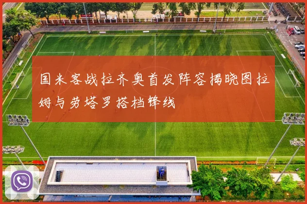 国米客战拉齐奥首发阵容揭晓图拉姆与劳塔罗搭档锋线