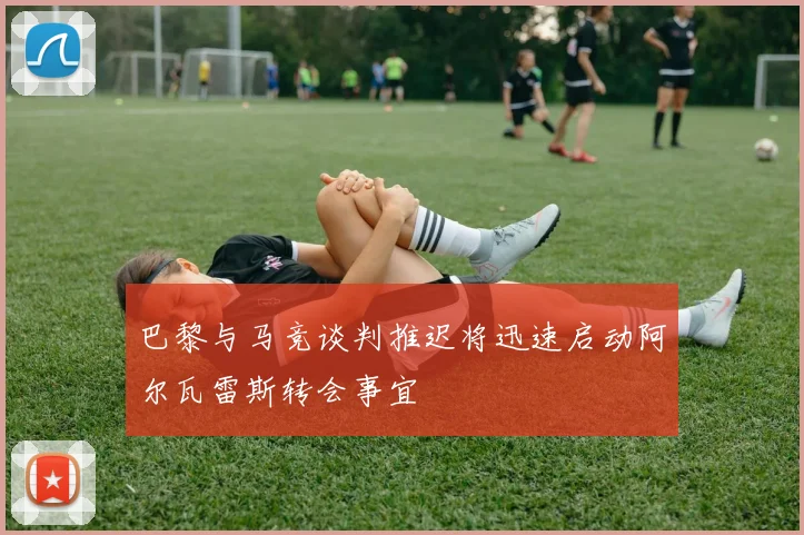 巴黎与马竞谈判推迟将迅速启动阿尔瓦雷斯转会事宜
