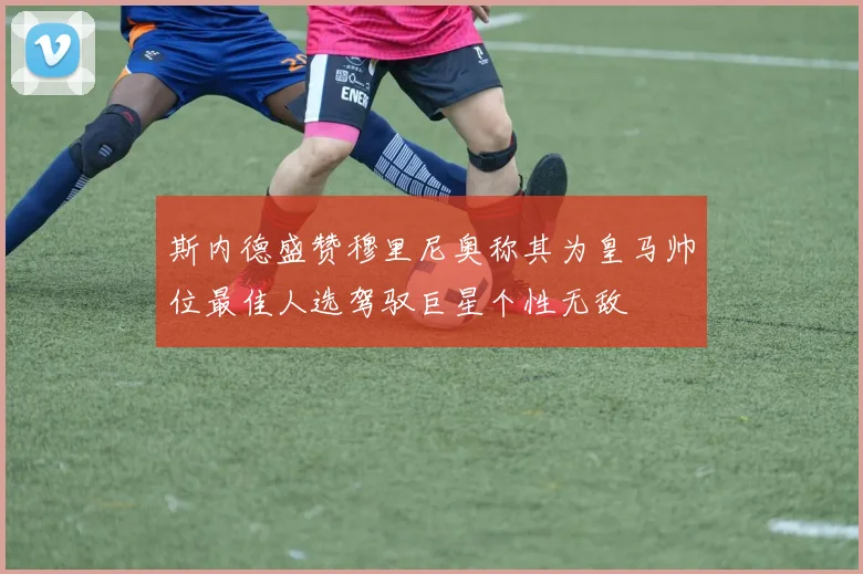 斯内德盛赞穆里尼奥称其为皇马帅位最佳人选驾驭巨星个性无敌