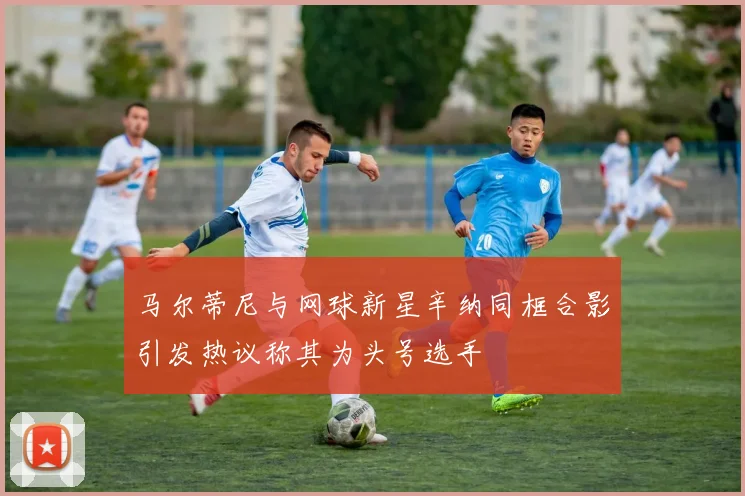 马尔蒂尼与网球新星辛纳同框合影引发热议称其为头号选手