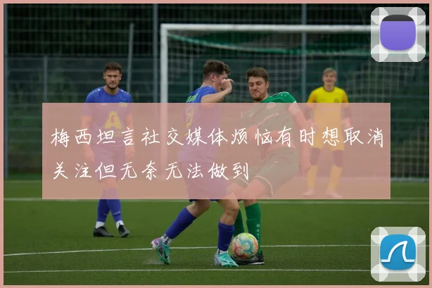 梅西坦言社交媒体烦恼有时想取消关注但无奈无法做到