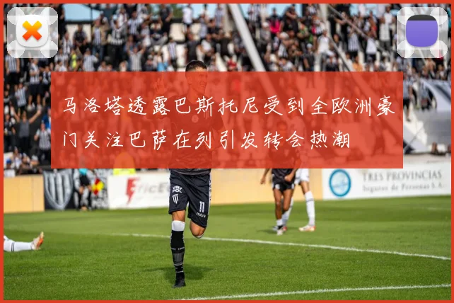 马洛塔透露巴斯托尼受到全欧洲豪门关注巴萨在列引发转会热潮